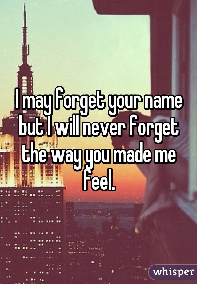 I may forget your name but I will never forget the way you made me feel.