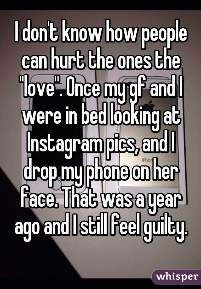 I don't know how people can hurt the ones the "love". Once my gf and I were in bed looking at Instagram pics, and I drop my phone on her face. That was a year ago and I still feel guilty. 