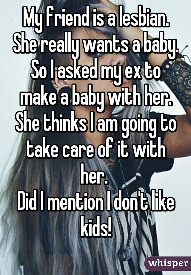 My friend is a lesbian. She really wants a baby. So I asked my ex to make a baby with her. She thinks I am going to take care of it with her. 
Did I mention I don't like kids!
