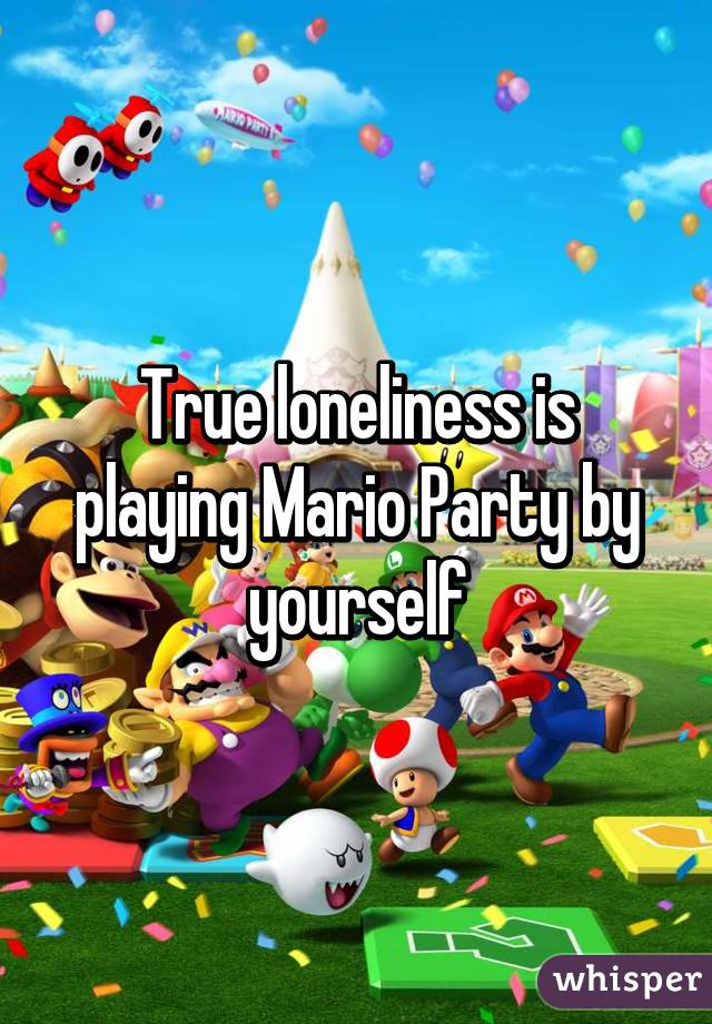 True loneliness is playing Mario Party by yourself