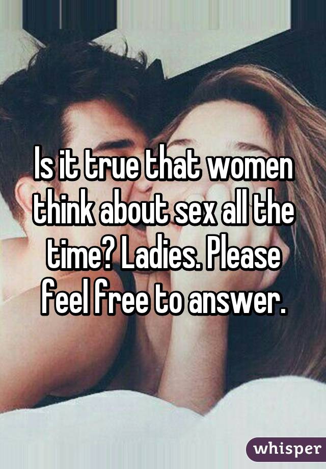 Is it true that women think about sex all the time? Ladies. Please feel free to answer.