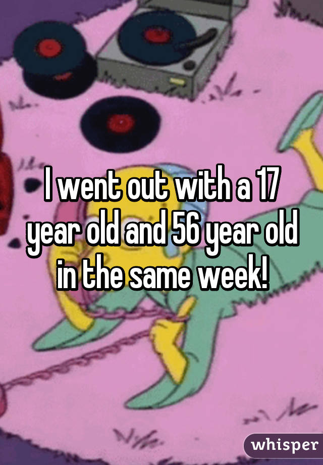 I went out with a 17 year old and 56 year old in the same week!