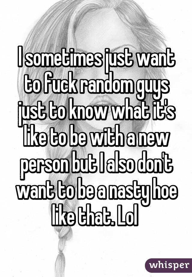 I sometimes just want to fuck random guys just to know what it's like to be with a new person but I also don't want to be a nasty hoe like that. Lol 