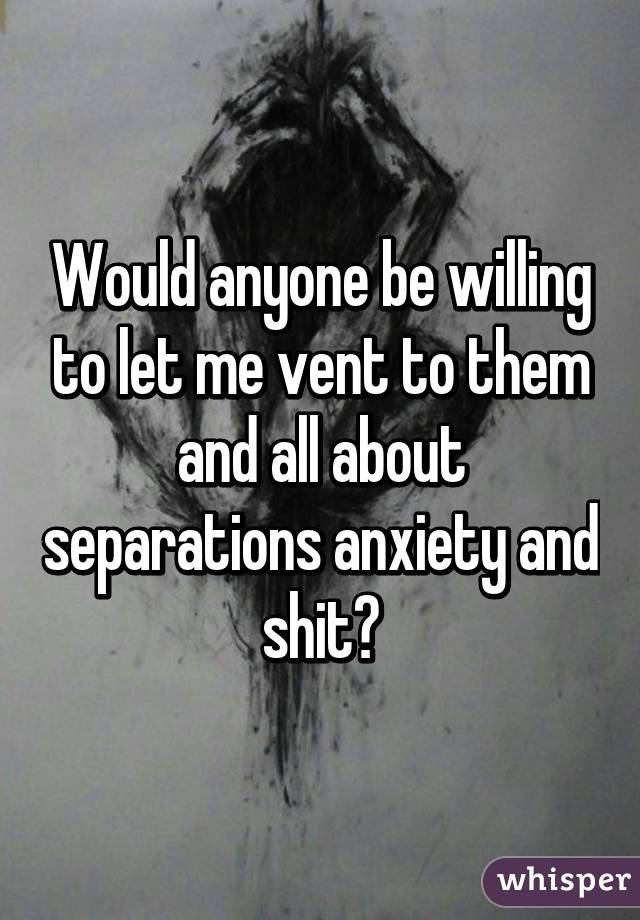 Would anyone be willing to let me vent to them and all about separations anxiety and shit?