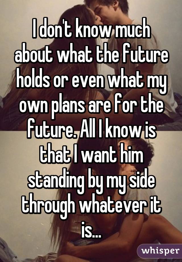 I don't know much about what the future holds or even what my own plans are for the future. All I know is that I want him standing by my side through whatever it is...