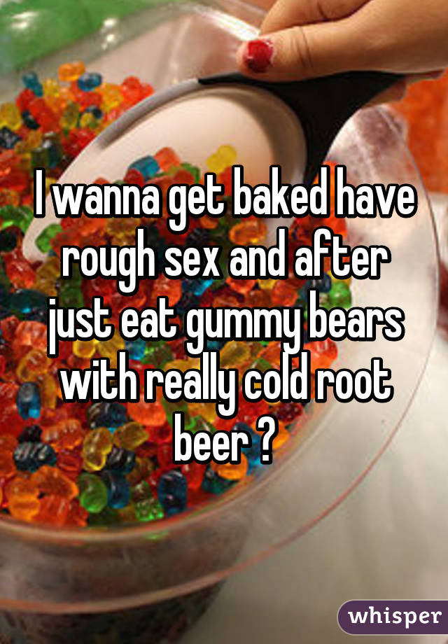 I wanna get baked have rough sex and after just eat gummy bears with really cold root beer ♡