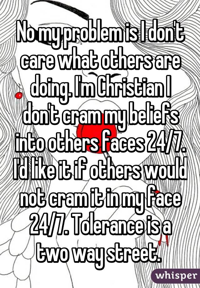 No my problem is I don't care what others are doing. I'm Christian I don't cram my beliefs into others faces 24/7. I'd like it if others would not cram it in my face 24/7. Tolerance is a two way street. 