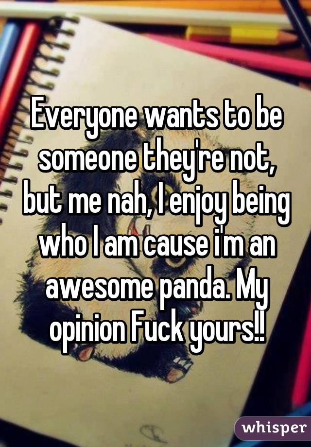 Everyone wants to be someone they're not, but me nah, I enjoy being who I am cause i'm an awesome panda. My opinion Fuck yours!!