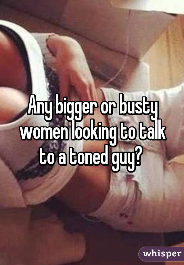 Any bigger or busty women looking to talk to a toned guy? 