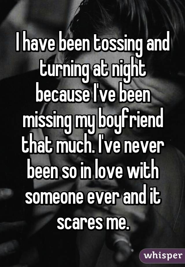 I have been tossing and turning at night because I've been missing my boyfriend that much. I've never been so in love with someone ever and it scares me.