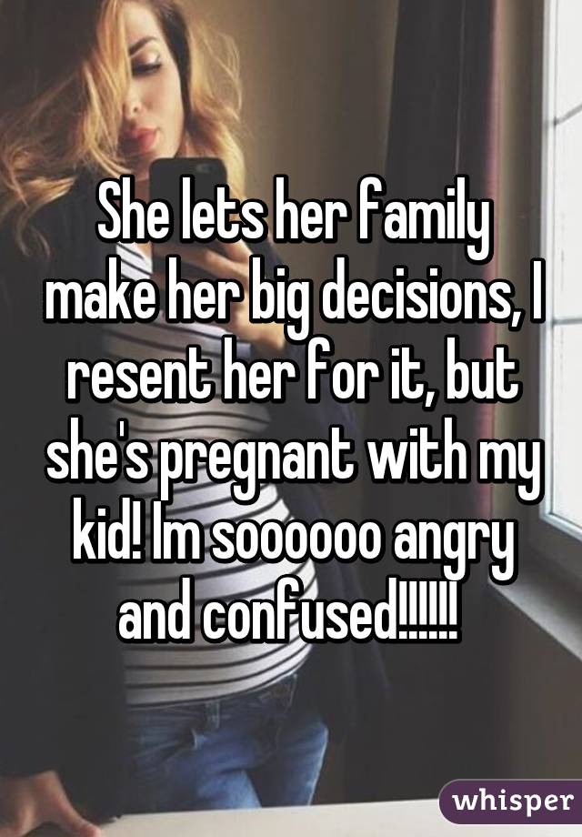 She lets her family make her big decisions, I resent her for it, but she's pregnant with my kid! Im soooooo angry and confused!!!!!! 