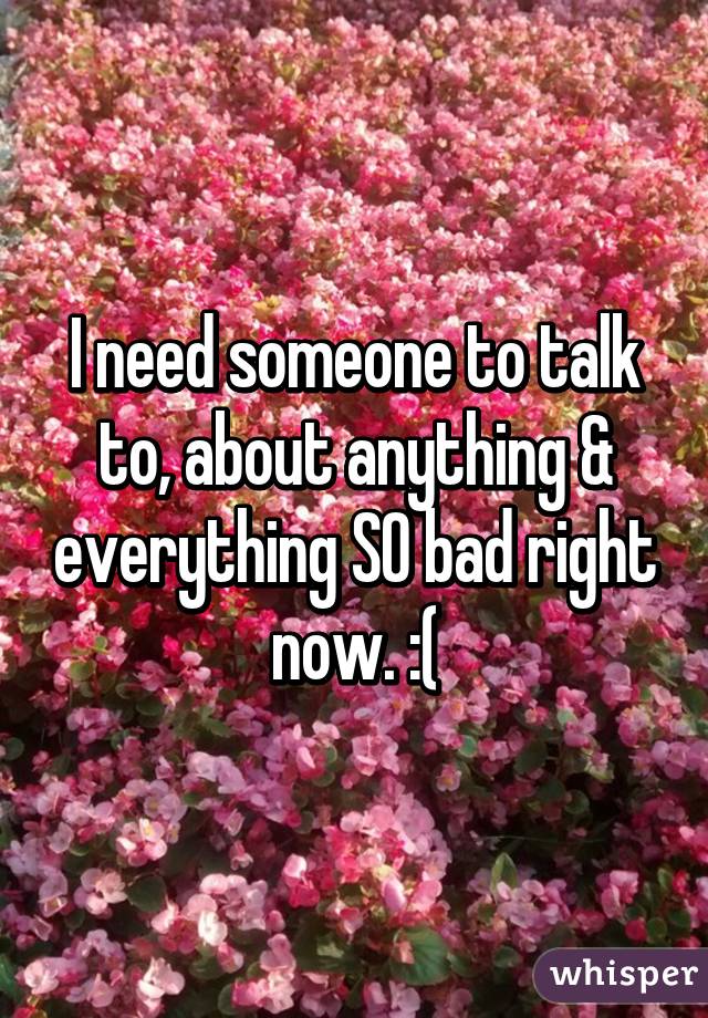 I need someone to talk to, about anything & everything SO bad right now. :(