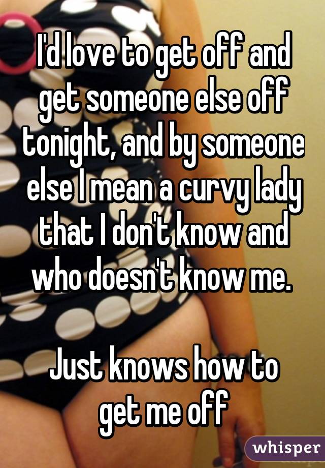 I'd love to get off and get someone else off tonight, and by someone else I mean a curvy lady that I don't know and who doesn't know me. 

Just knows how to get me off