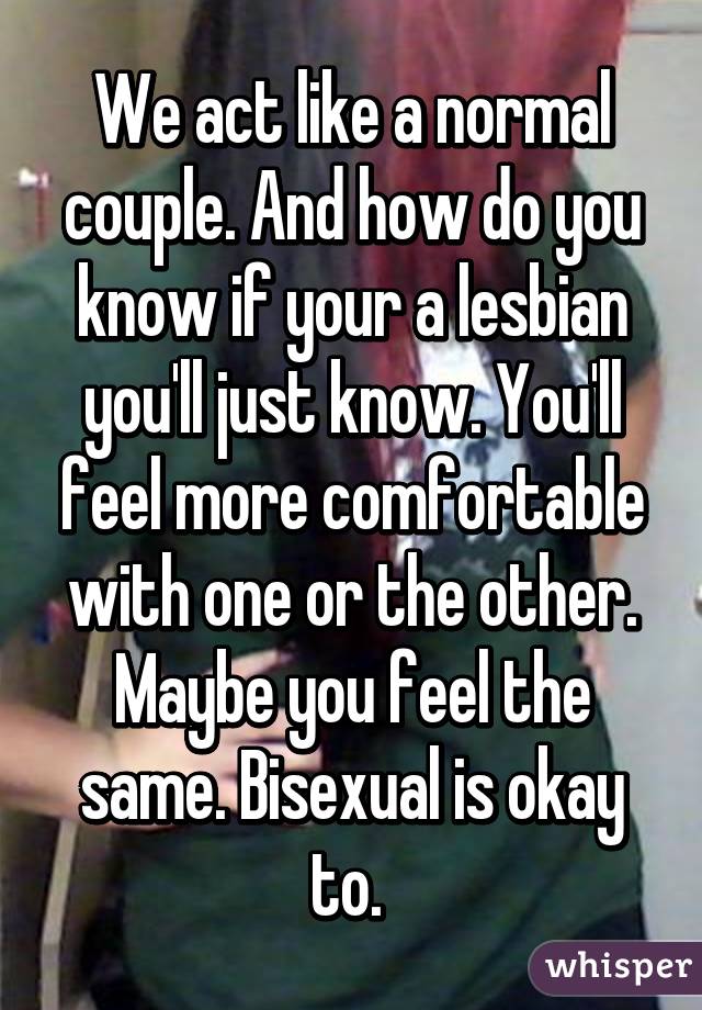 We act like a normal couple. And how do you know if your a lesbian you'll just know. You'll feel more comfortable with one or the other. Maybe you feel the same. Bisexual is okay to. 