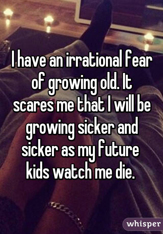 I have an irrational fear of growing old. It scares me that I will be growing sicker and sicker as my future  kids watch me die. 