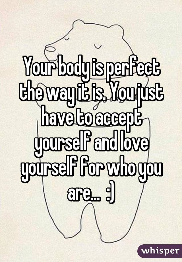 Your body is perfect the way it is. You just have to accept yourself and love yourself for who you are...  :)