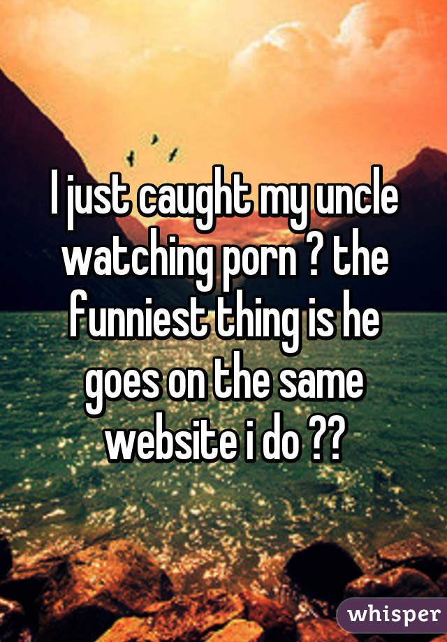 I just caught my uncle watching porn 😂 the funniest thing is he goes on the same website i do 😂😂