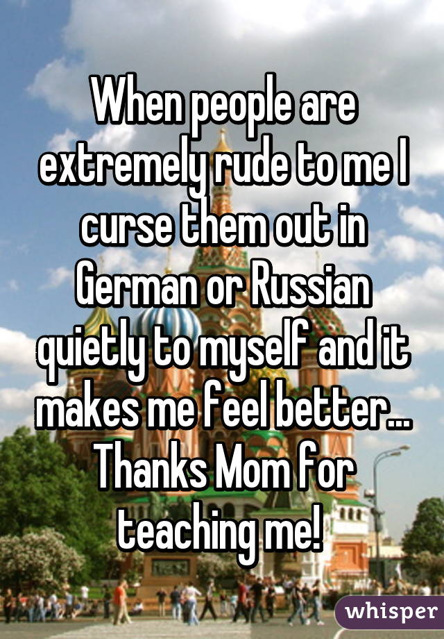 When people are extremely rude to me I curse them out in German or Russian quietly to myself and it makes me feel better... Thanks Mom for teaching me! 