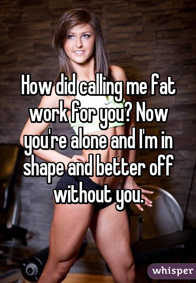 How did calling me fat work for you? Now you're alone and I'm in shape and better off without you.