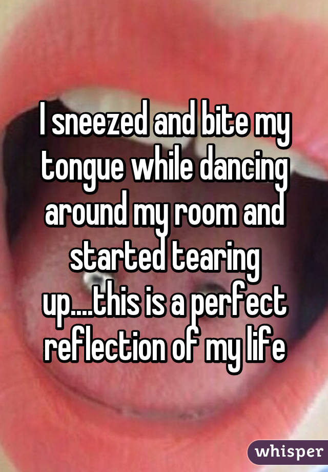 I sneezed and bite my tongue while dancing around my room and started tearing up....this is a perfect reflection of my life