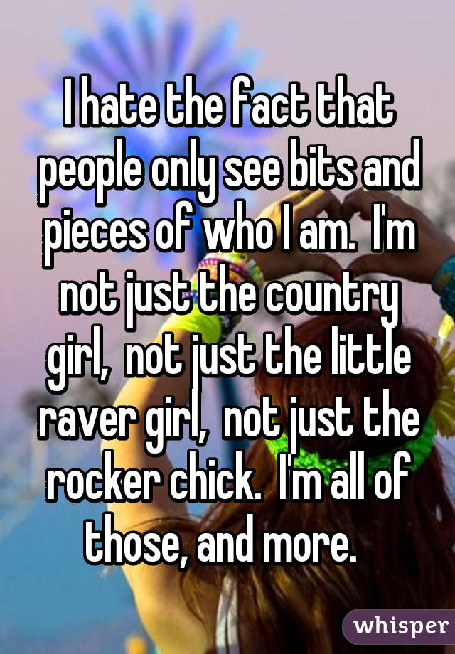 I hate the fact that people only see bits and pieces of who I am.  I'm not just the country girl,  not just the little raver girl,  not just the rocker chick.  I'm all of those, and more.  