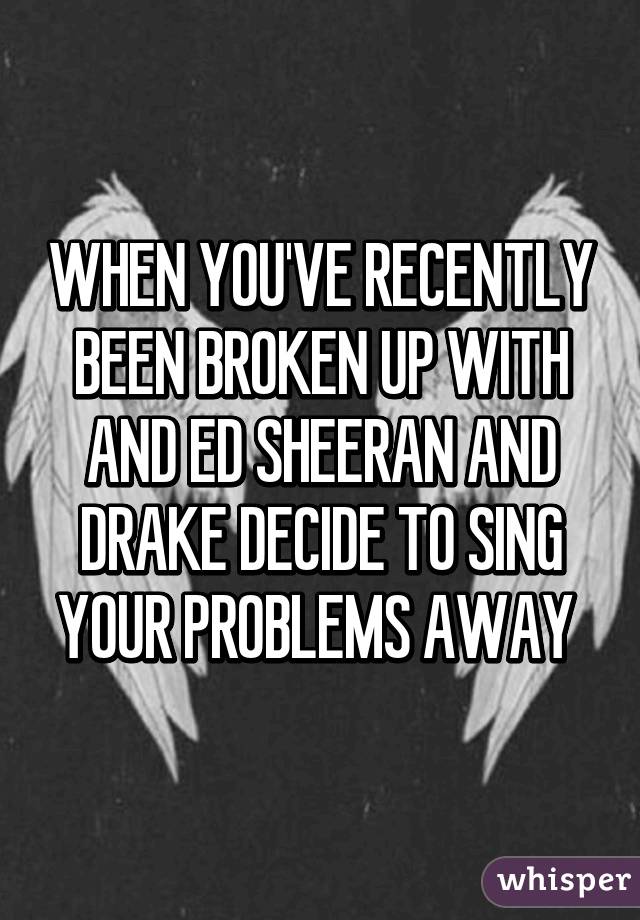 WHEN YOU'VE RECENTLY BEEN BROKEN UP WITH AND ED SHEERAN AND DRAKE DECIDE TO SING YOUR PROBLEMS AWAY 