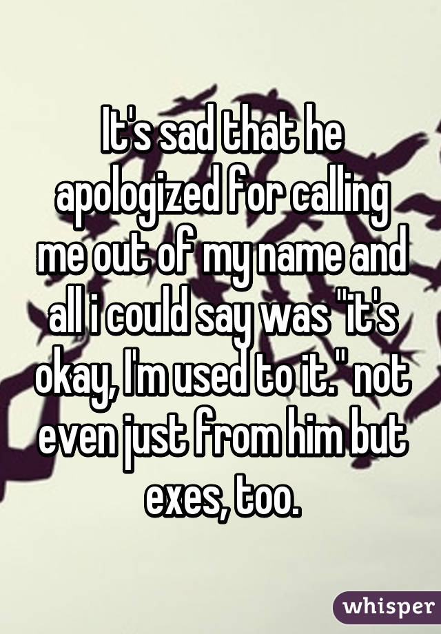 It's sad that he apologized for calling me out of my name and all i could say was "it's okay, I'm used to it." not even just from him but exes, too.