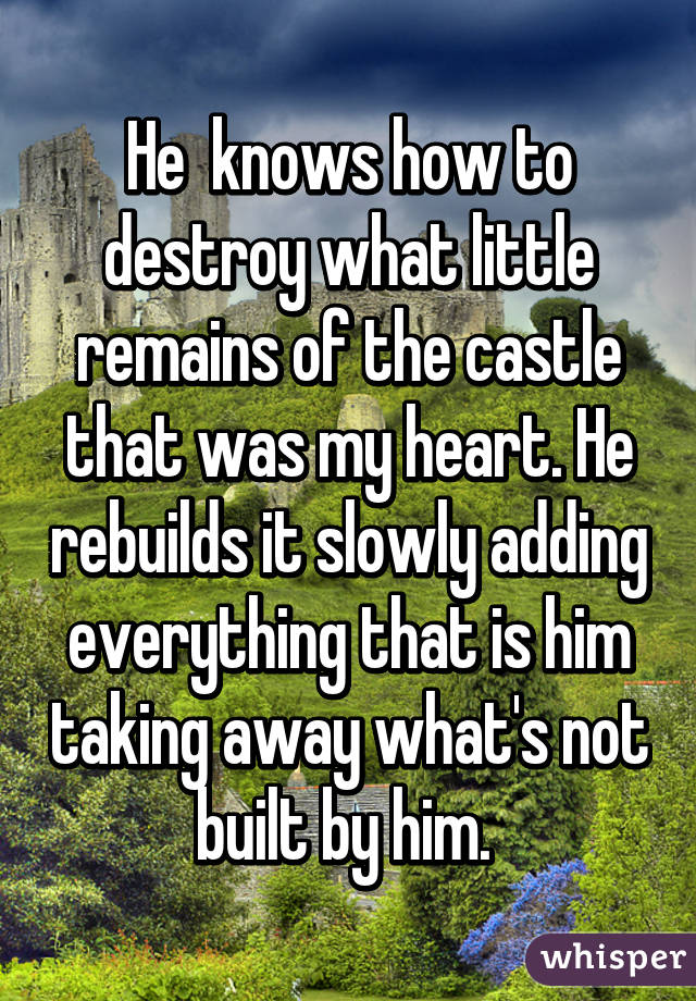 He  knows how to destroy what little remains of the castle that was my heart. He rebuilds it slowly adding everything that is him taking away what's not built by him. 