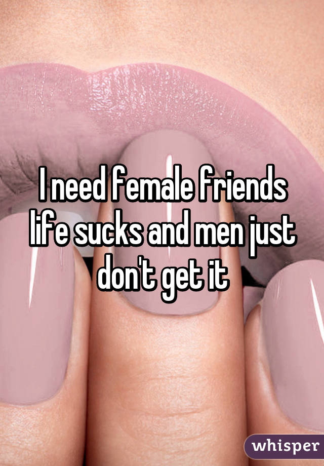 I need female friends life sucks and men just don't get it