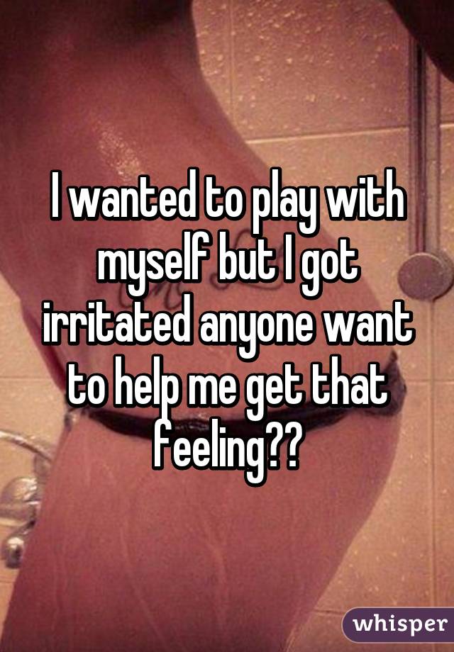 I wanted to play with myself but I got irritated anyone want to help me get that feeling??