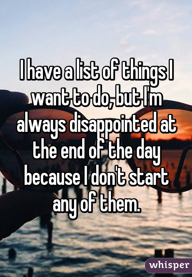 I have a list of things I want to do, but I'm always disappointed at the end of the day because I don't start any of them.