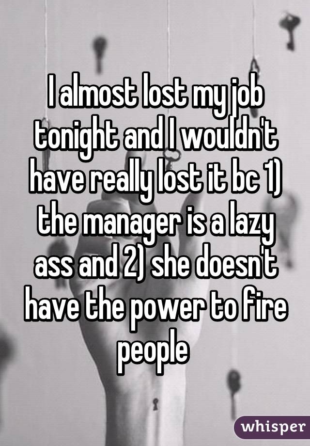 I almost lost my job tonight and I wouldn't have really lost it bc 1) the manager is a lazy ass and 2) she doesn't have the power to fire people 