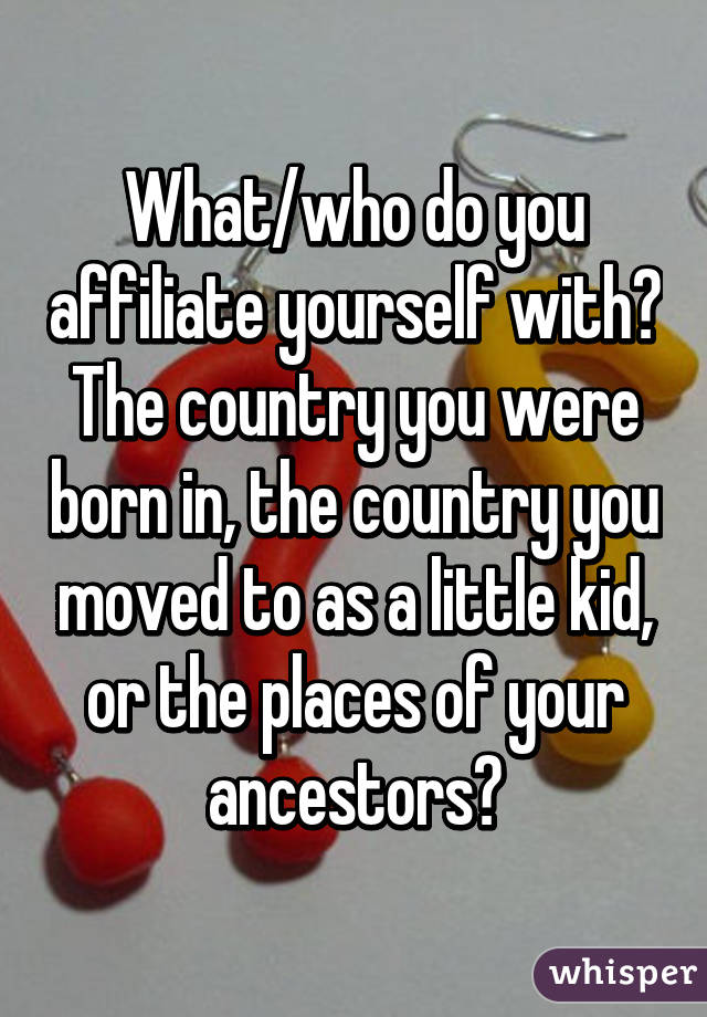 What/who do you affiliate yourself with? The country you were born in, the country you moved to as a little kid, or the places of your ancestors?