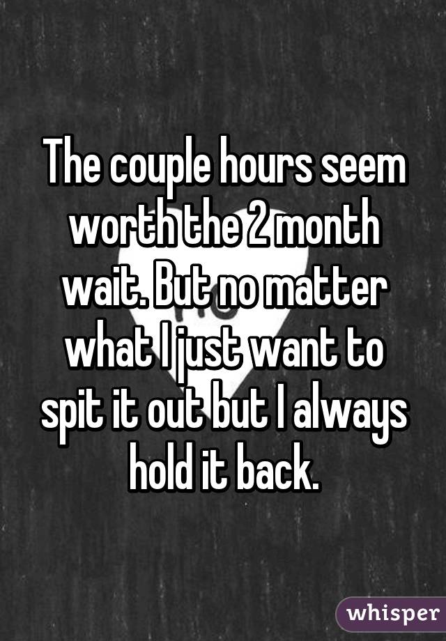 The couple hours seem worth the 2 month wait. But no matter what I just want to spit it out but I always hold it back.