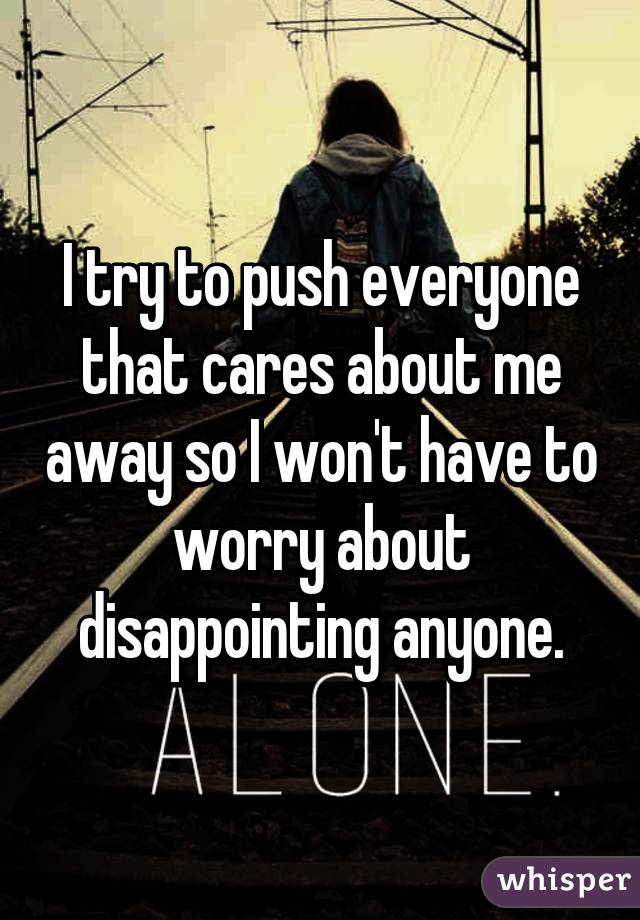 I try to push everyone that cares about me away so I won't have to worry about disappointing anyone.