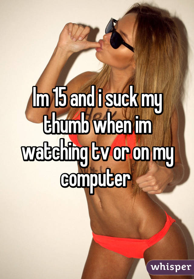 Im 15 and i suck my thumb when im watching tv or on my computer 