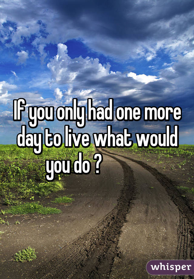 If you only had one more  day to live what would        you do ?                   