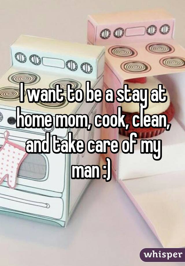 I want to be a stay at home mom, cook, clean, and take care of my man :) 