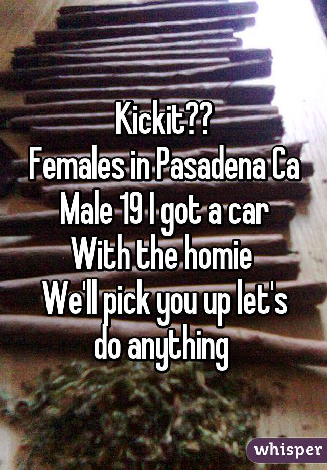 Kickit??
Females in Pasadena Ca
Male 19 I got a car
With the homie 
We'll pick you up let's do anything 