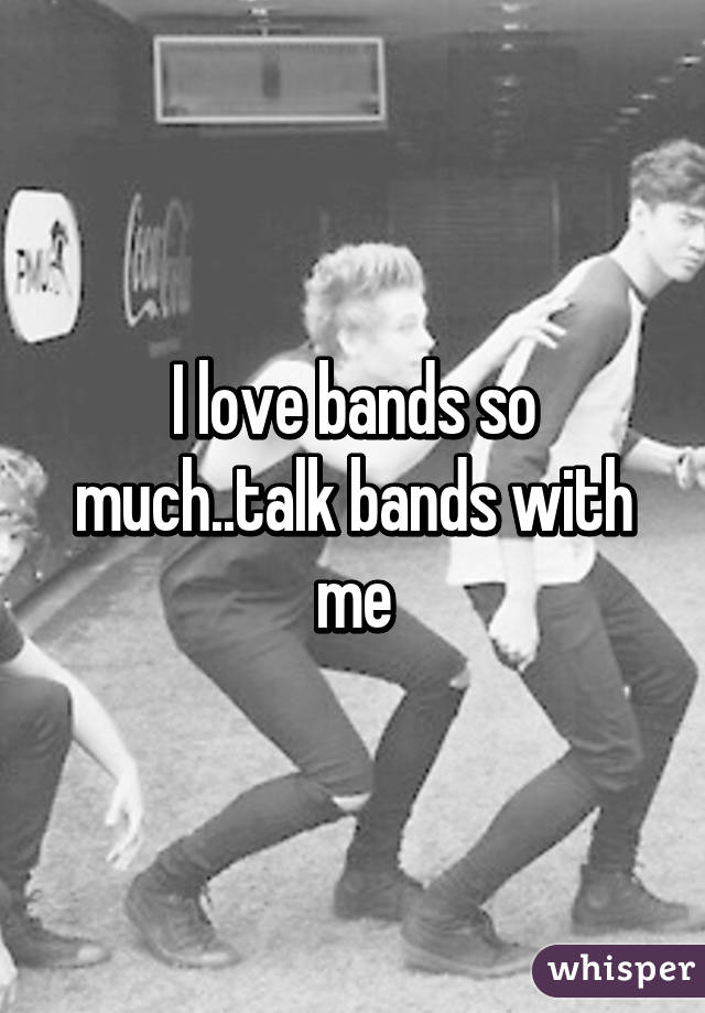 I love bands so much..talk bands with me