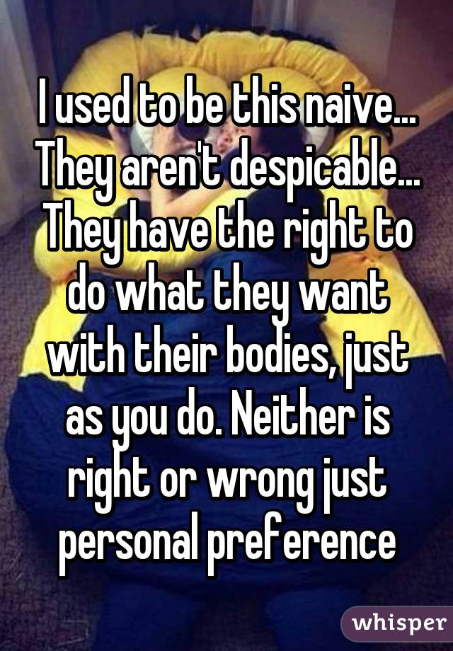 I used to be this naive... They aren't despicable... They have the right to do what they want with their bodies, just as you do. Neither is right or wrong just personal preference