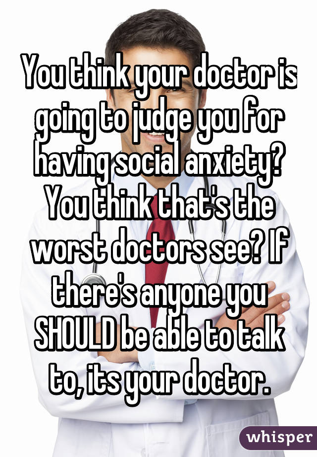 You think your doctor is going to judge you for having social anxiety? You think that's the worst doctors see? If there's anyone you SHOULD be able to talk to, its your doctor.