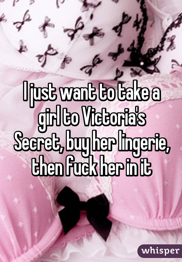 I just want to take a girl to Victoria's Secret, buy her lingerie, then fuck her in it