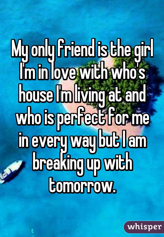 My only friend is the girl I'm in love with who's house I'm living at and who is perfect for me in every way but I am breaking up with tomorrow.