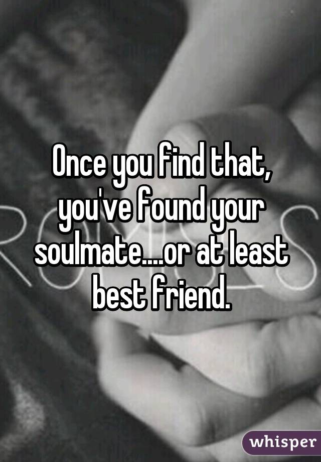 Once you find that, you've found your soulmate....or at least best friend.