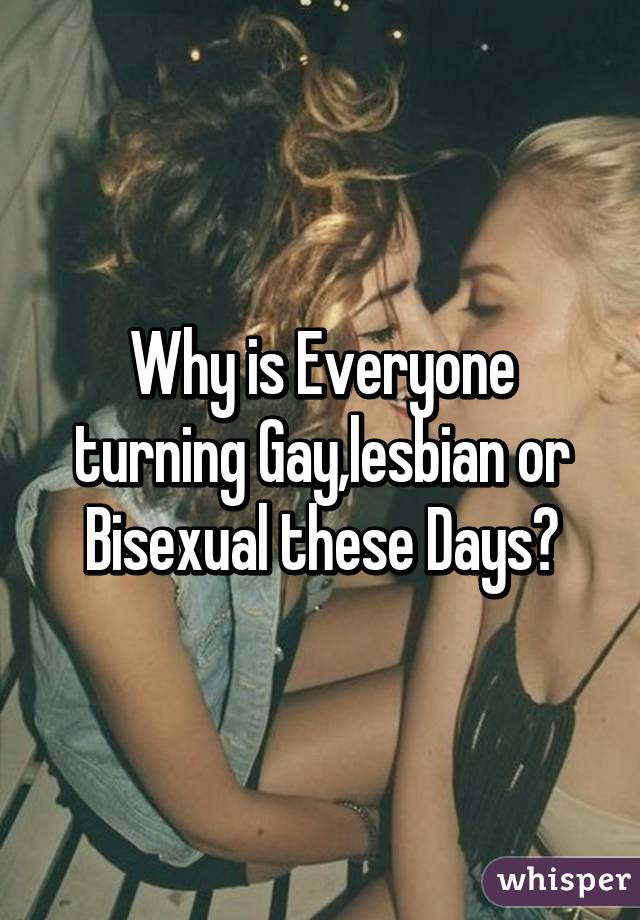 Why is Everyone turning Gay,lesbian or Bisexual these Days?