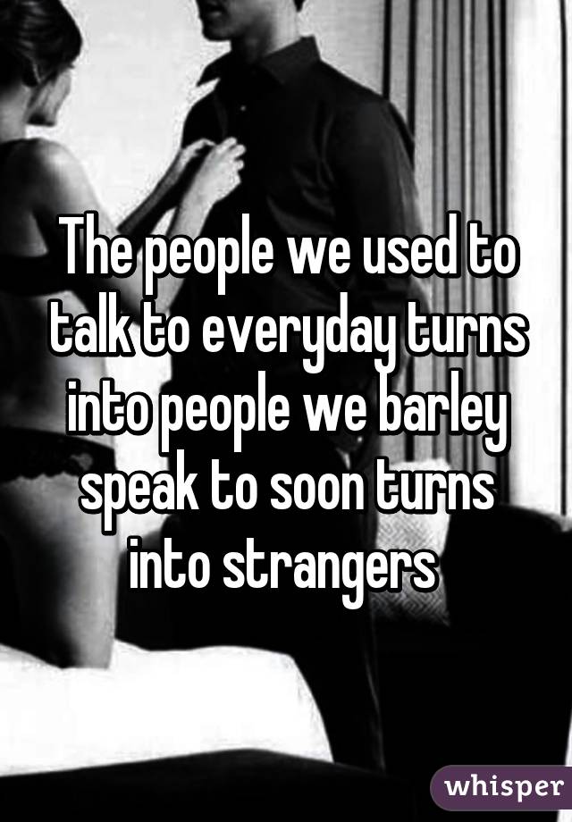 The people we used to talk to everyday turns into people we barley speak to soon turns into strangers 