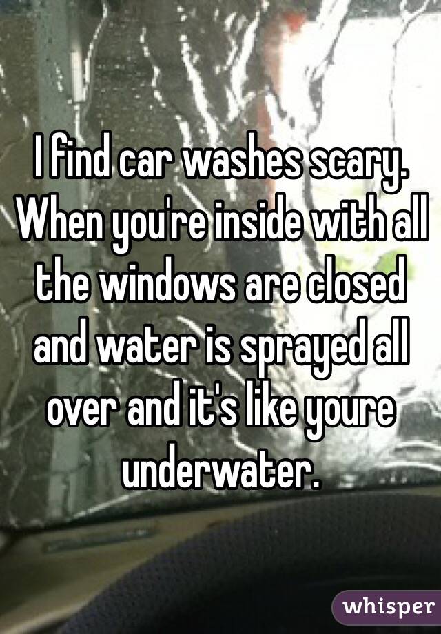 I find car washes scary. When you're inside with all the windows are closed and water is sprayed all over and it's like youre underwater. 