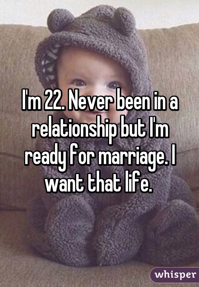 I'm 22. Never been in a relationship but I'm ready for marriage. I want that life. 