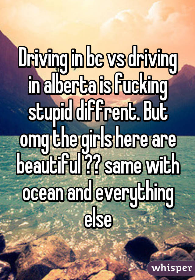 Driving in bc vs driving in alberta is fucking stupid diffrent. But omg the girls here are beautiful ❤️ same with ocean and everything else